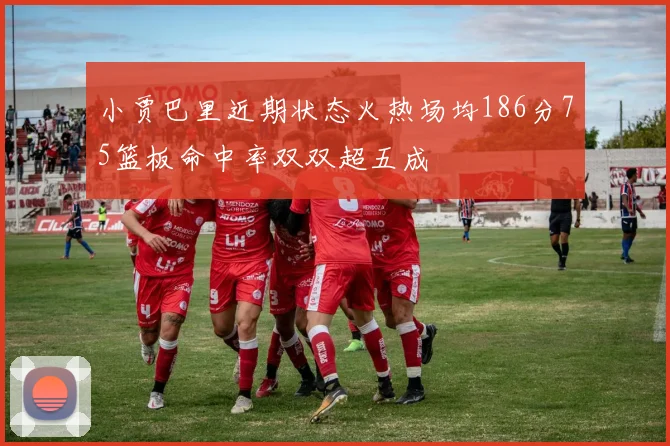 小贾巴里近期状态火热场均186分75篮板命中率双双超五成