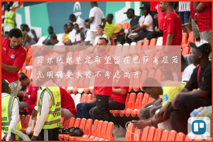 贝尔纳尔坚定希望留在巴萨高层若无明确要求将不考虑离开