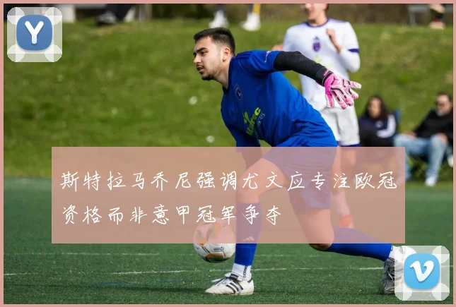 斯特拉马乔尼强调尤文应专注欧冠资格而非意甲冠军争夺