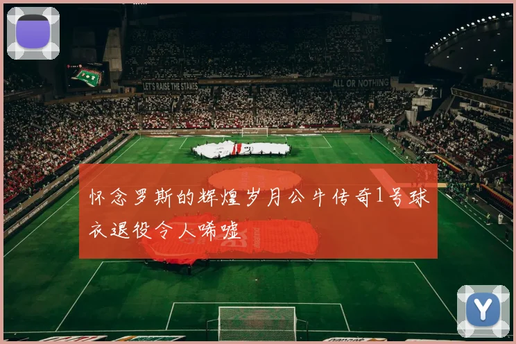 怀念罗斯的辉煌岁月公牛传奇1号球衣退役令人唏嘘