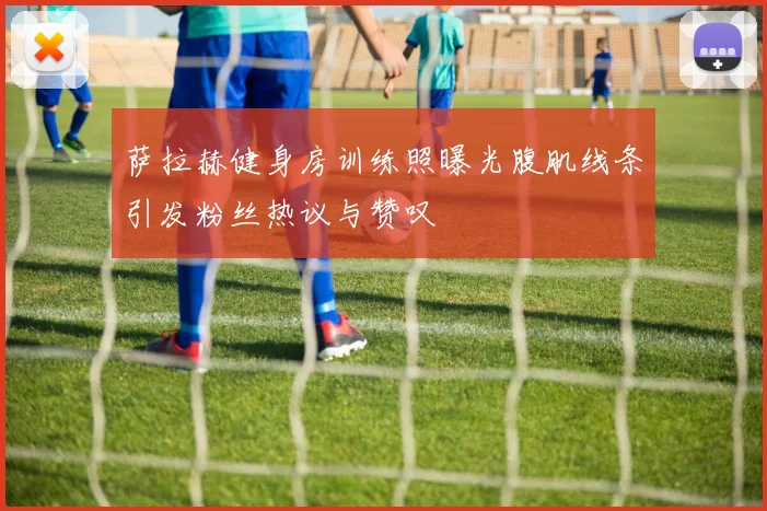 萨拉赫健身房训练照曝光腹肌线条引发粉丝热议与赞叹