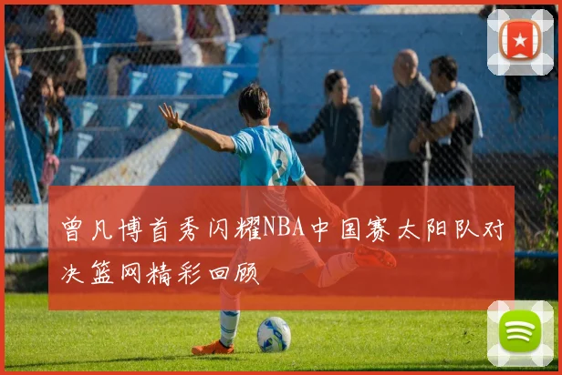 曾凡博首秀闪耀NBA中国赛太阳队对决篮网精彩回顾