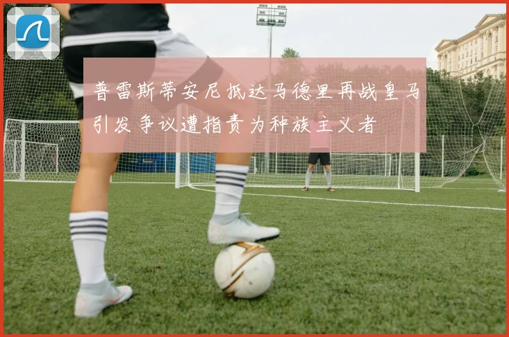 普雷斯蒂安尼抵达马德里再战皇马引发争议遭指责为种族主义者