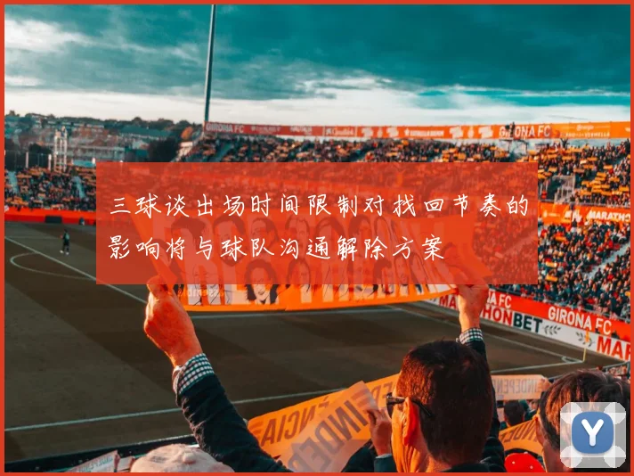 三球谈出场时间限制对找回节奏的影响将与球队沟通解除方案