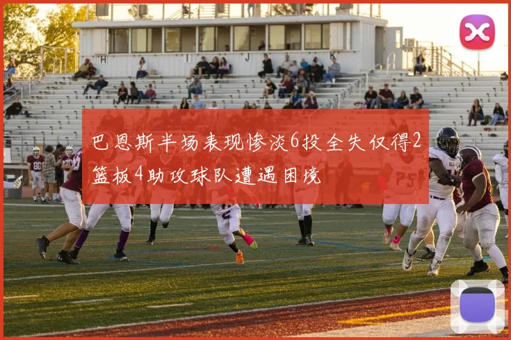 巴恩斯半场表现惨淡6投全失仅得2篮板4助攻球队遭遇困境