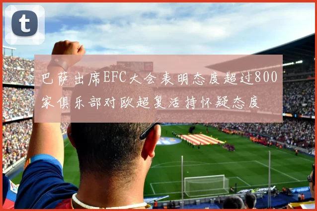 巴萨出席EFC大会表明态度超过800家俱乐部对欧超复活持怀疑态度