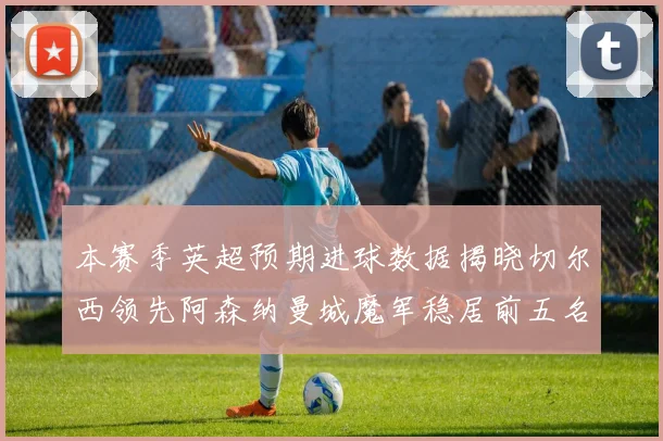 本赛季英超预期进球数据揭晓切尔西领先阿森纳曼城魔军稳居前五名