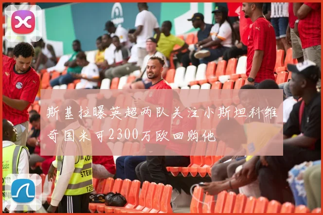 斯基拉曝英超两队关注小斯坦科维奇国米可2300万欧回购他