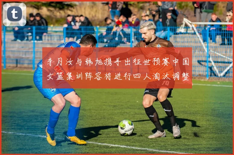 李月汝与韩旭携手出征世预赛中国女篮集训阵容将进行四人淘汰调整