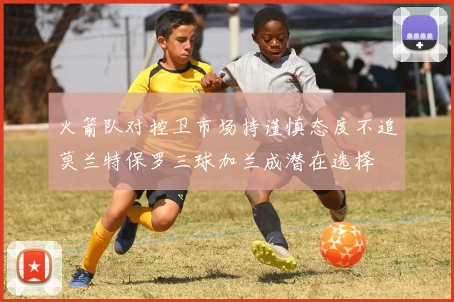 火箭队对控卫市场持谨慎态度不追莫兰特保罗三球加兰成潜在选择