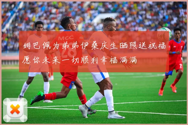 姆巴佩为弟弟伊桑庆生晒照送祝福愿你未来一切顺利幸福满满