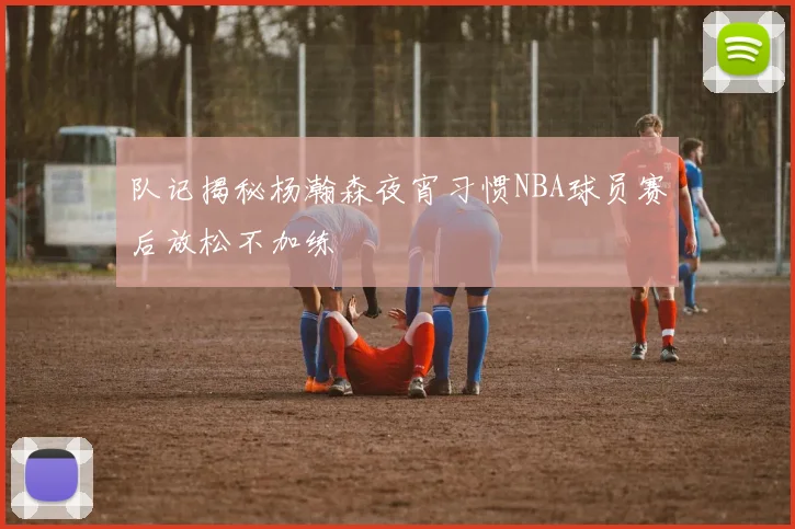 队记揭秘杨瀚森夜宵习惯NBA球员赛后放松不加练