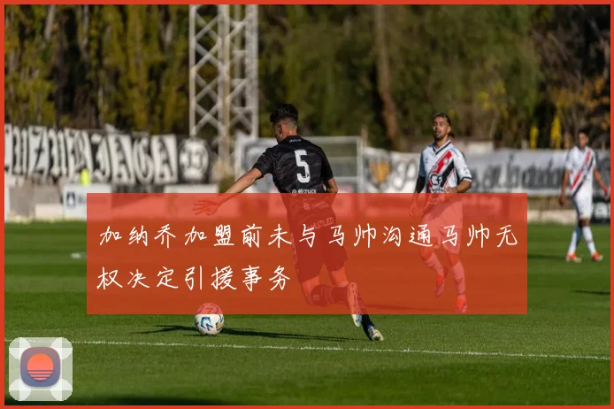 加纳乔加盟前未与马帅沟通马帅无权决定引援事务