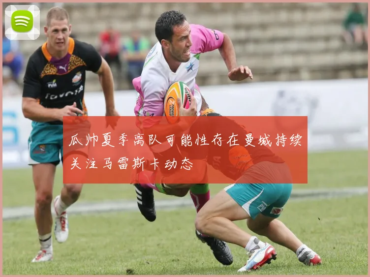 瓜帅夏季离队可能性存在曼城持续关注马雷斯卡动态