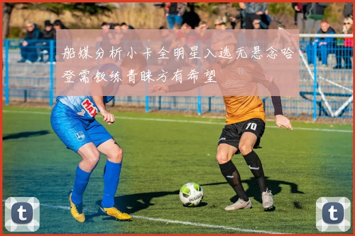 船媒分析小卡全明星入选无悬念哈登需教练青睐方有希望