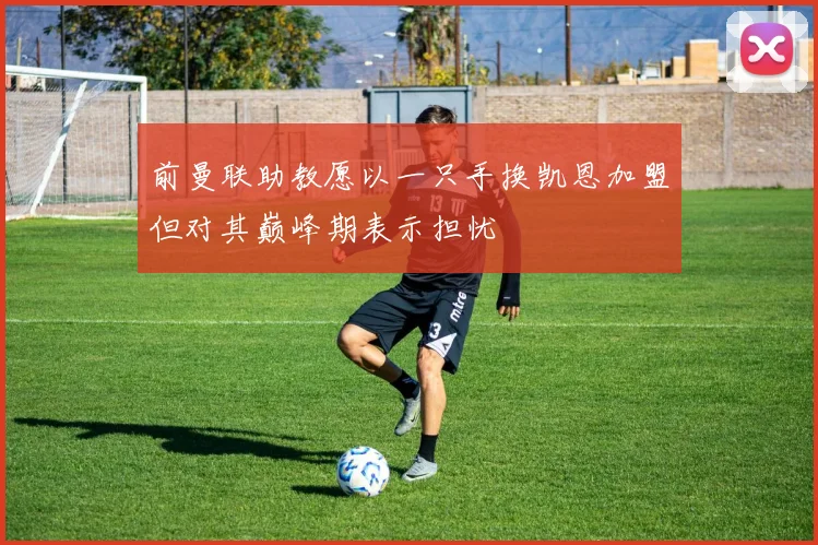 前曼联助教愿以一只手换凯恩加盟但对其巅峰期表示担忧