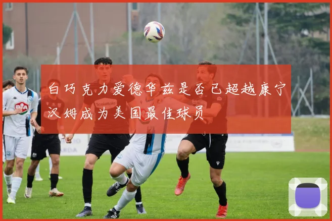 白巧克力爱德华兹是否已超越康宁汉姆成为美国最佳球员