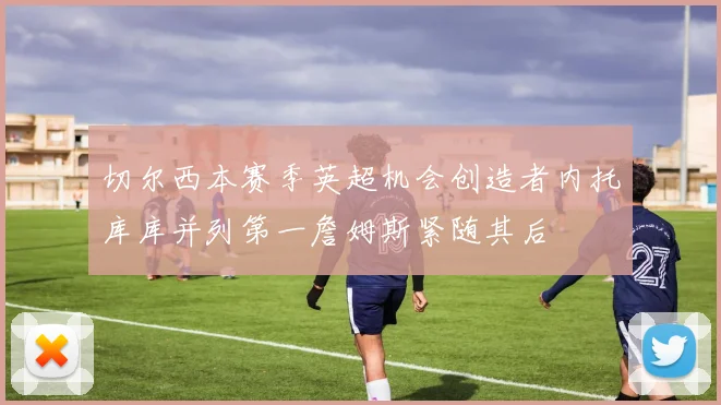 切尔西本赛季英超机会创造者内托库库并列第一詹姆斯紧随其后