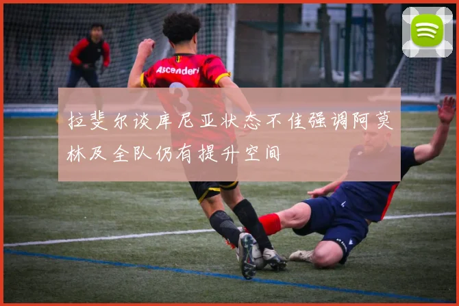 拉斐尔谈库尼亚状态不佳强调阿莫林及全队仍有提升空间