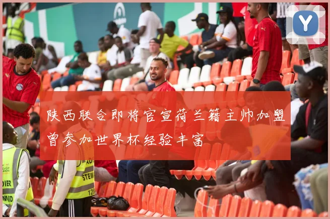 陕西联合即将官宣荷兰籍主帅加盟曾参加世界杯经验丰富