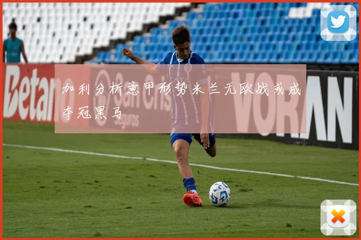 加利分析意甲形势米兰无欧战或成夺冠黑马