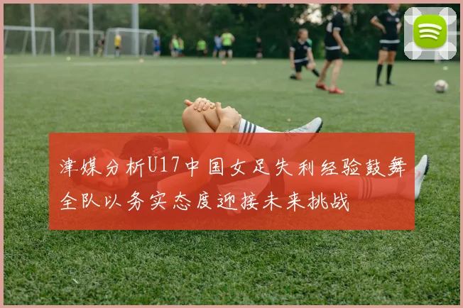 津媒分析U17中国女足失利经验鼓舞全队以务实态度迎接未来挑战