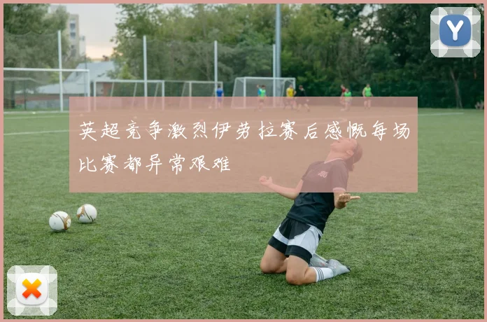 英超竞争激烈伊劳拉赛后感慨每场比赛都异常艰难
