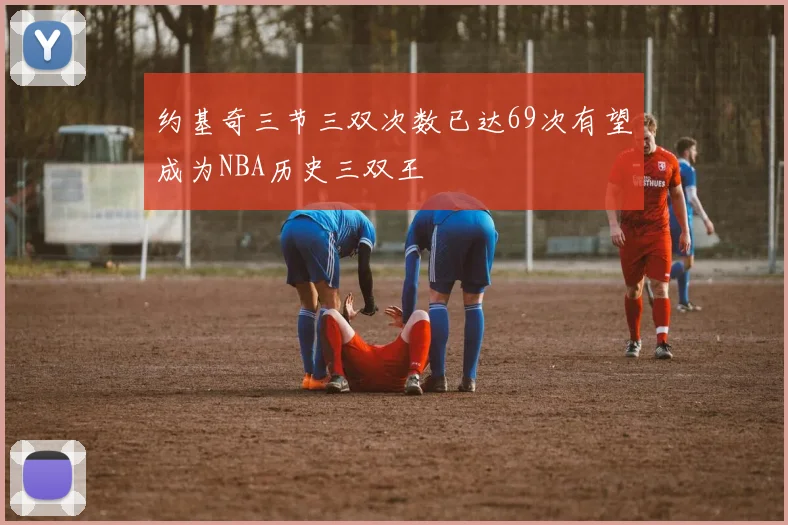 约基奇三节三双次数已达69次有望成为NBA历史三双王