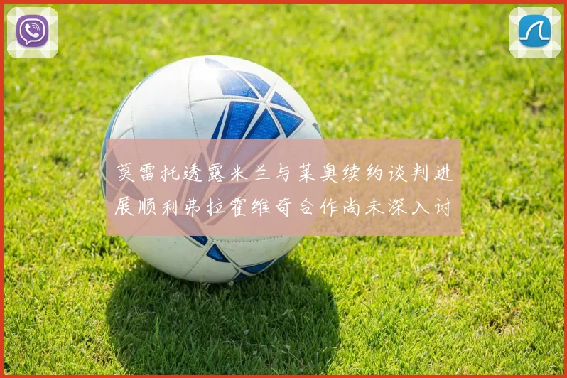 莫雷托透露米兰与莱奥续约谈判进展顺利弗拉霍维奇合作尚未深入讨论