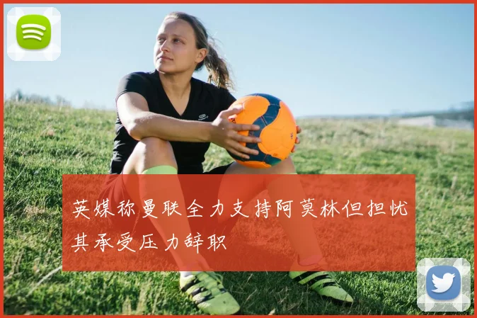 英媒称曼联全力支持阿莫林但担忧其承受压力辞职