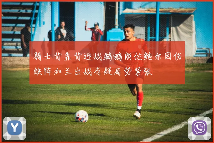 骑士背靠背迎战鹈鹕朗佐鲍尔因伤缺阵加兰出战存疑局势紧张