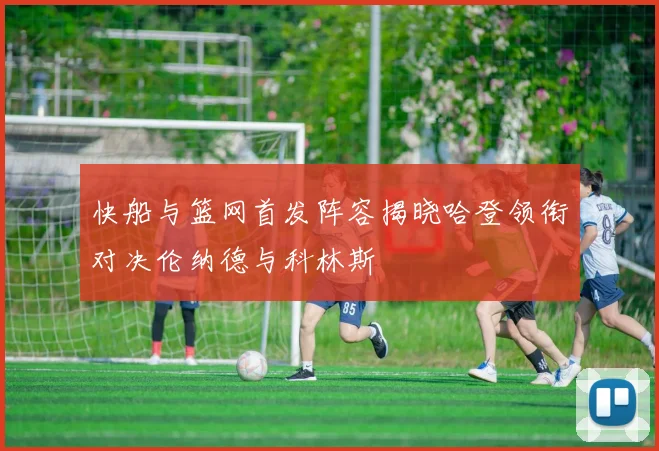 快船与篮网首发阵容揭晓哈登领衔对决伦纳德与科林斯