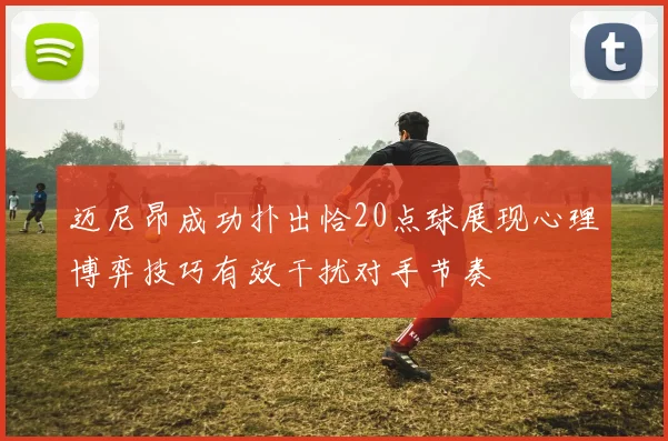 迈尼昂成功扑出恰20点球展现心理博弈技巧有效干扰对手节奏