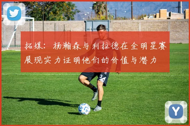拓媒：杨瀚森与利拉德在全明星赛展现实力证明他们的价值与潜力