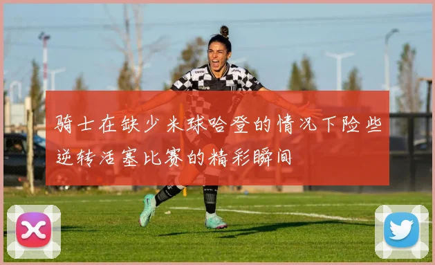 骑士在缺少米球哈登的情况下险些逆转活塞比赛的精彩瞬间
