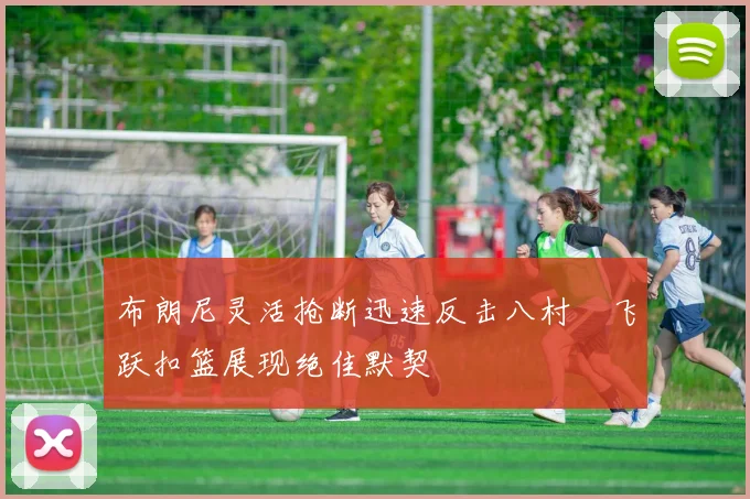 布朗尼灵活抢断迅速反击八村塁飞跃扣篮展现绝佳默契