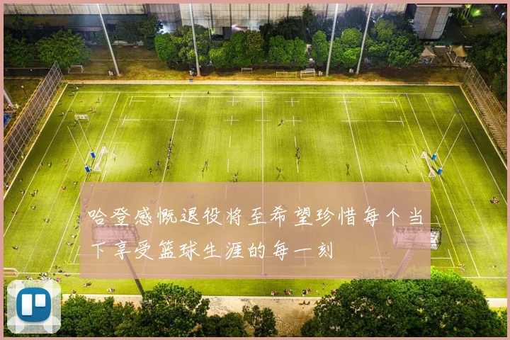 哈登感慨退役将至希望珍惜每个当下享受篮球生涯的每一刻