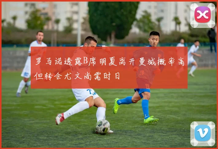 罗马诺透露B席明夏离开曼城概率高但转会尤文尚需时日