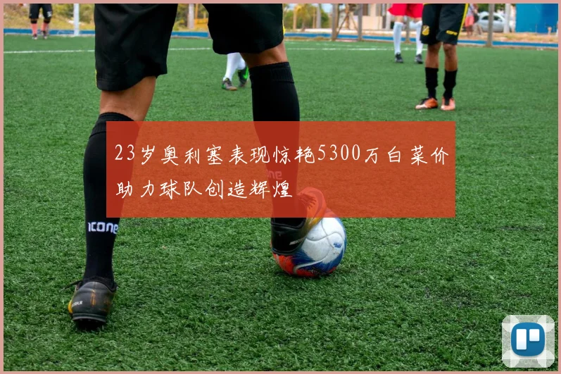 23岁奥利塞表现惊艳5300万白菜价助力球队创造辉煌