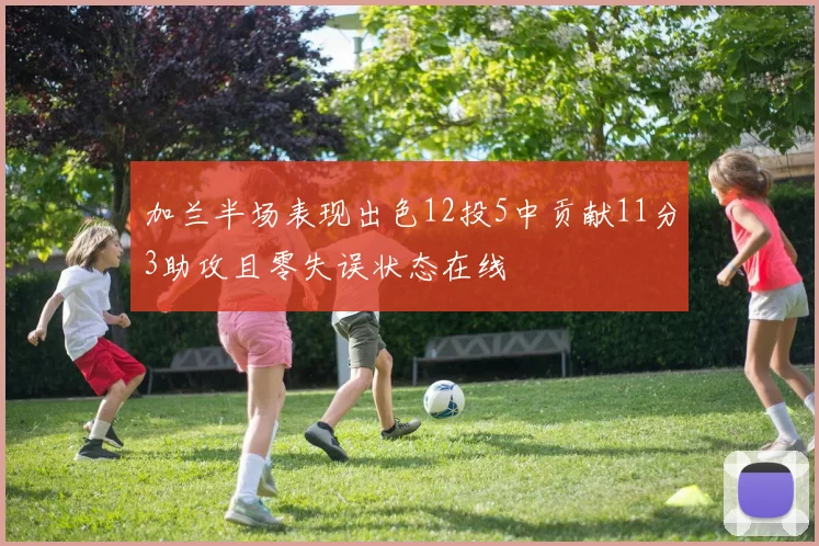 加兰半场表现出色12投5中贡献11分3助攻且零失误状态在线