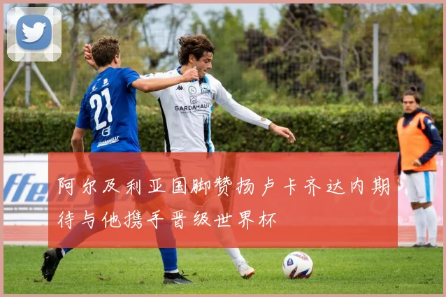 阿尔及利亚国脚赞扬卢卡齐达内期待与他携手晋级世界杯