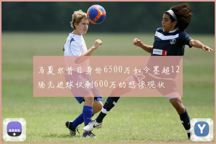 马夏尔昔日身价6500万如今墨超12场无进球仅剩600万的悲惨现状
