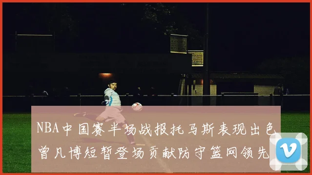 NBA中国赛半场战报托马斯表现出色曾凡博短暂登场贡献防守篮网领先太阳