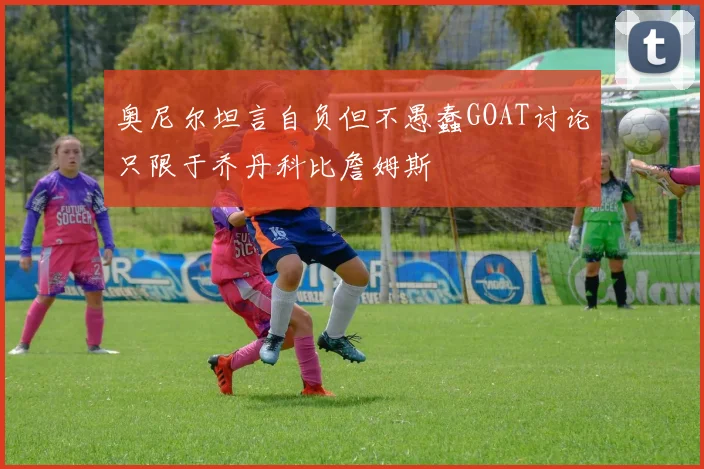 奥尼尔坦言自负但不愚蠢GOAT讨论只限于乔丹科比詹姆斯